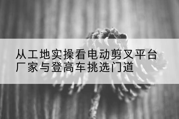 三沙电动剪叉升降平台厂家-从工地实操看电动剪叉平台厂家与登高车挑选门道