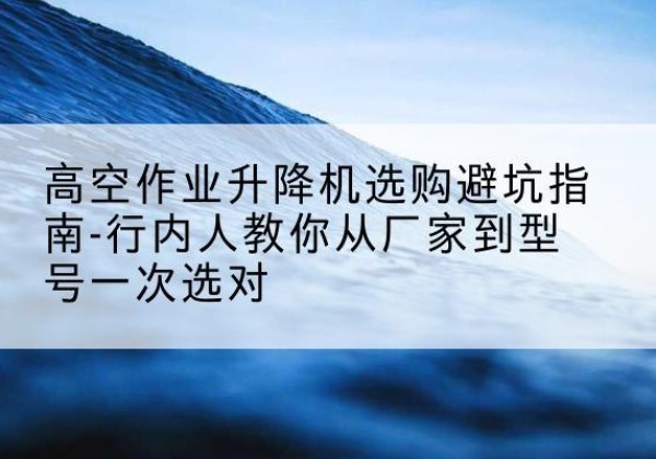 三沙升降平台厂家-高空作业升降机选购避坑指南-行内人教你从厂家到型号一次选对