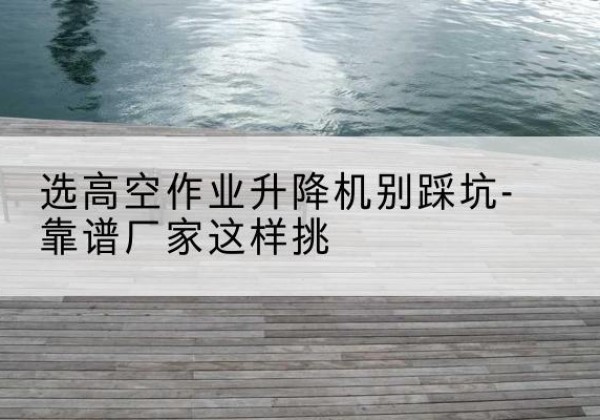 三沙剪叉式升降机厂家-选高空作业升降机别踩坑-靠谱厂家这样挑