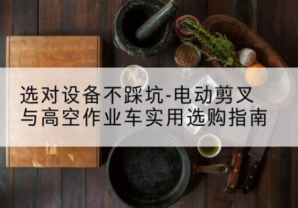 三沙电动剪叉升降平台怎么选-选对设备不踩坑-电动剪叉与高空作业车实用选购指南