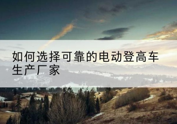 三沙电动登高车厂家-如何选择可靠的电动登高车生产厂家