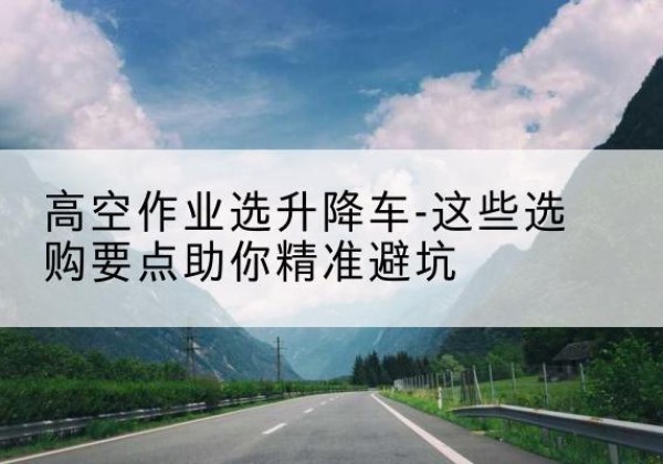 三沙升降车厂家-高空作业选升降车-这些选购要点助你*避坑