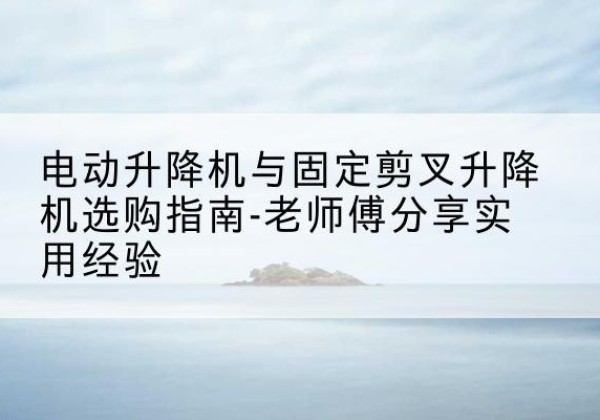 三沙电动升降机怎么选-电动升降机与固定剪叉升降机选购指南-老师傅分享实用经验