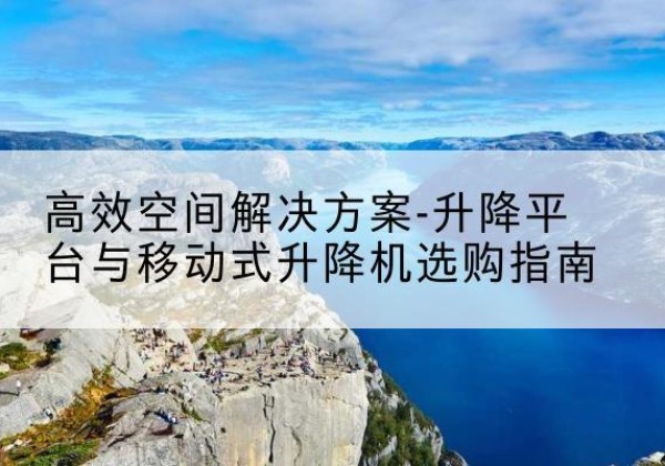 三沙升降平台厂家-*空间解决方案-升降平台与移动式升降机选购指南
