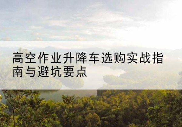 三沙升降车怎么选-高空作业升降车选购实战指南与避坑要点
