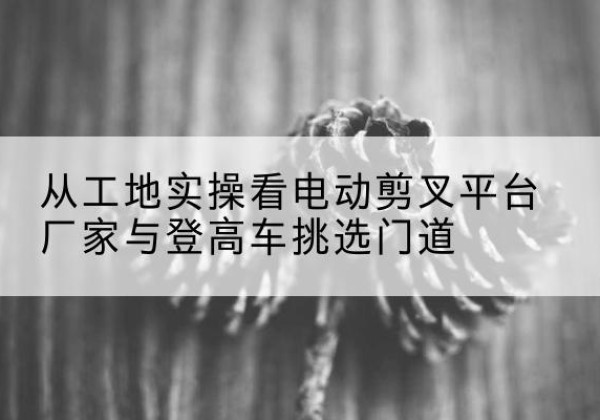 三沙电动剪叉升降平台厂家-从工地实操看电动剪叉平台厂家与登高车挑选门道